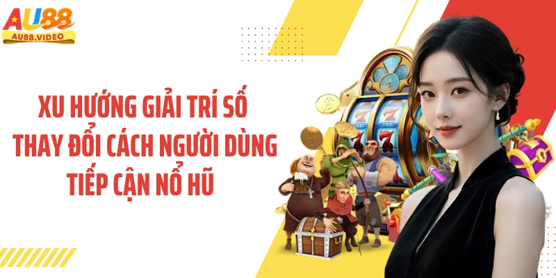 Xu hướng giải trí số thay đổi người dùng tiếp cận nổ hũ